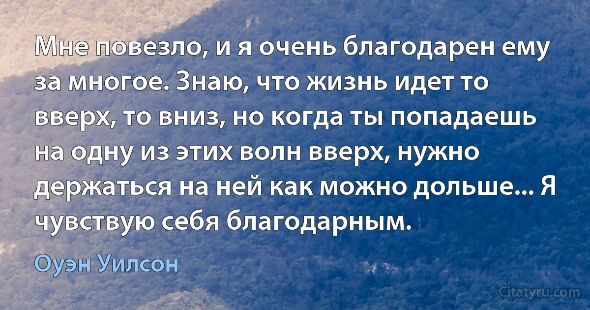 Мне повезло, и я очень благодарен ему за многое. Знаю, что жизнь идет то вверх, то вниз, но когда ты попадаешь на одну из этих волн вверх, нужно держаться на ней как можно дольше... Я чувствую себя благодарным. (Оуэн Уилсон)