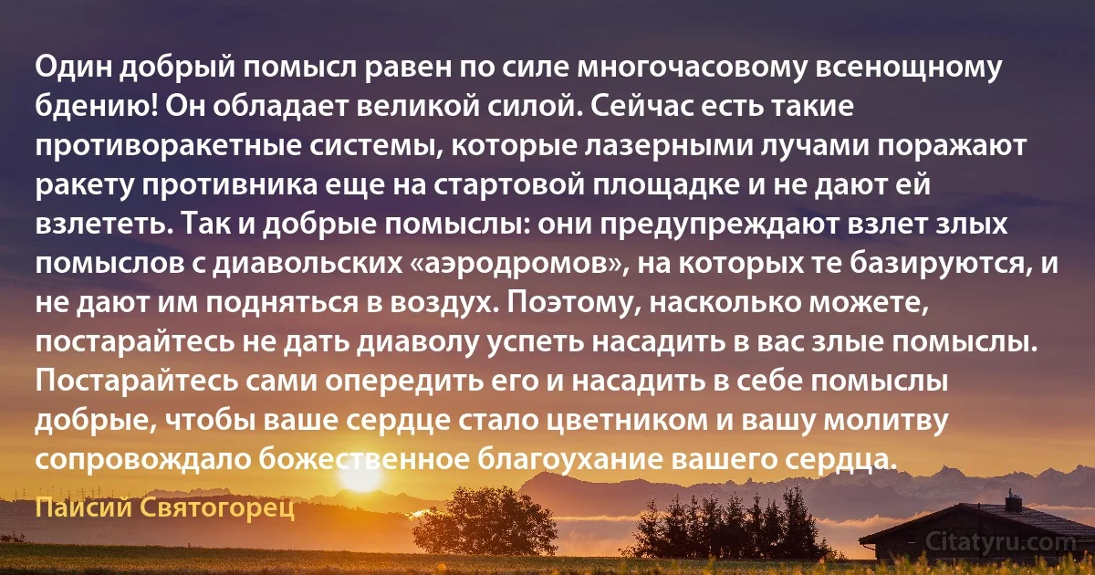 Один добрый помысл равен по силе многочасовому всенощному бдению! Он обладает великой силой. Сейчас есть такие противоракетные системы, которые лазерными лучами поражают ракету противника еще на стартовой площадке и не дают ей взлететь. Так и добрые помыслы: они предупреждают взлет злых помыслов с диавольских «аэродромов», на которых те базируются, и не дают им подняться в воздух. Поэтому, насколько можете, постарайтесь не дать диаволу успеть насадить в вас злые помыслы. Постарайтесь сами опередить его и насадить в себе помыслы добрые, чтобы ваше сердце стало цветником и вашу молитву сопровождало божественное благоухание вашего сердца. (Паисий Святогорец)