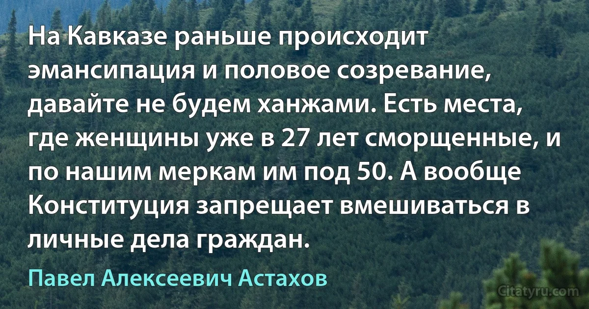 На Кавказе раньше происходит эмансипация и половое созревание, давайте не будем ханжами. Есть места, где женщины уже в 27 лет сморщенные, и по нашим меркам им под 50. А вообще Конституция запрещает вмешиваться в личные дела граждан. (Павел Алексеевич Астахов)