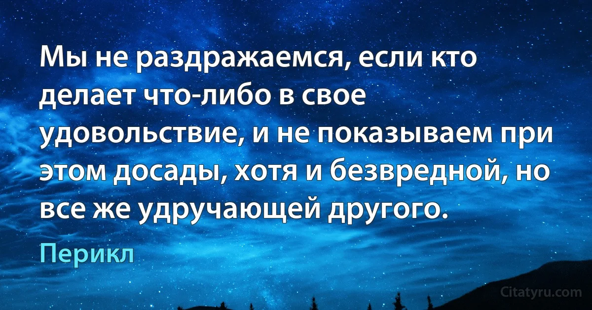 Мы не раздражаемся, если кто делает что-либо в свое удовольствие, и не показываем при этом досады, хотя и безвредной, но все же удручающей другого. (Перикл)