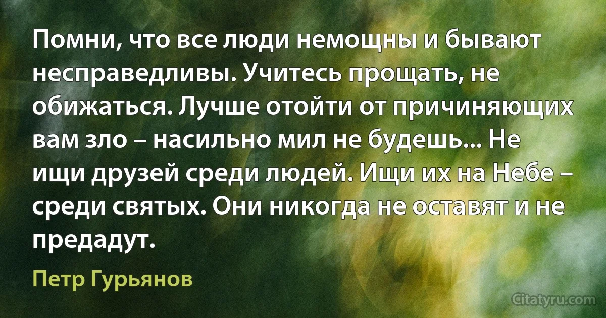 Помни, что все люди немощны и бывают несправедливы. Учитесь прощать, не обижаться. Лучше отойти от причиняющих вам зло – насильно мил не будешь... Не ищи друзей среди людей. Ищи их на Небе – среди святых. Они никогда не оставят и не предадут. (Петр Гурьянов)