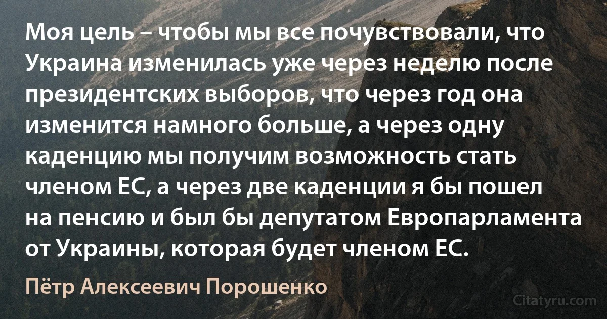 Моя цель – чтобы мы все почувствовали, что Украина изменилась уже через неделю после президентских выборов, что через год она изменится намного больше, а через одну каденцию мы получим возможность стать членом ЕС, а через две каденции я бы пошел на пенсию и был бы депутатом Европарламента от Украины, которая будет членом ЕС. (Пётр Алексеевич Порошенко)