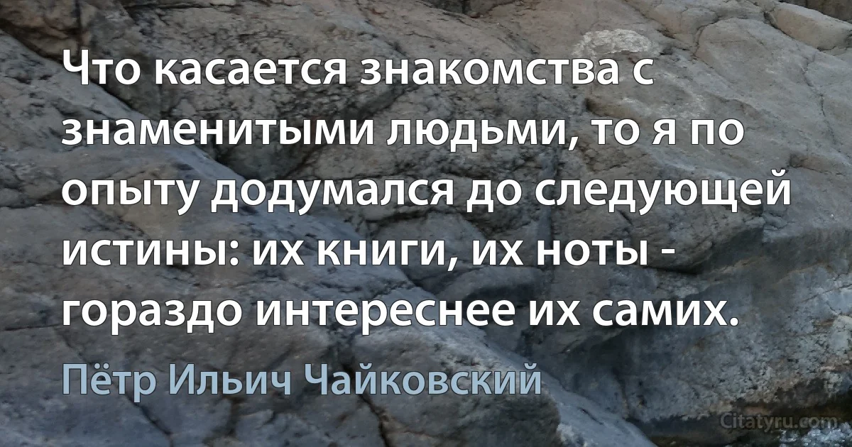 Что касается знакомства с знаменитыми людьми, то я по опыту додумался до следующей истины: их книги, их ноты - гораздо интереснее их самих. (Пётр Ильич Чайковский)