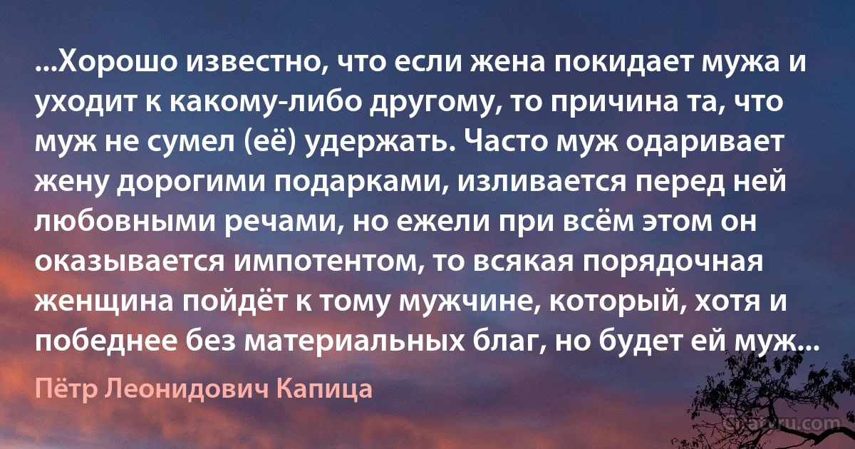 ...Хорошо известно, что если жена покидает мужа и уходит к какому-либо другому, то причина та, что муж не сумел (её) удержать. Часто муж одаривает жену дорогими подарками, изливается перед ней любовными речами, но ежели при всём этом он оказывается импотентом, то всякая порядочная женщина пойдёт к тому мужчине, который, хотя и победнее без материальных благ, но будет ей муж... (Пётр Леонидович Капица)