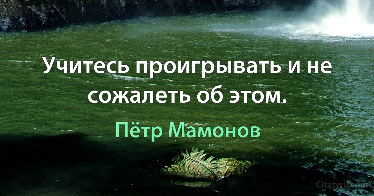 Учитесь проигрывать и не сожалеть об этом. (Пётр Мамонов)