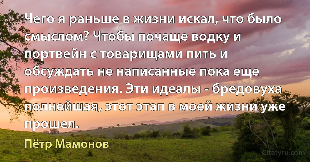 Чего я раньше в жизни искал, что было смыслом? Чтобы почаще водку и портвейн с товарищами пить и обсуждать не написанные пока еще произведения. Эти идеалы - бредовуха полнейшая, этот этап в моей жизни уже прошел. (Пётр Мамонов)