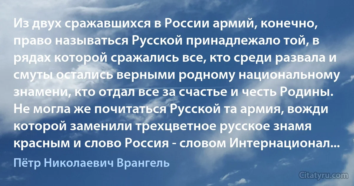 Из двух сражавшихся в России армий, конечно, право называться Русской принадлежало той, в рядах которой сражались все, кто среди развала и смуты остались верными родному национальному знамени, кто отдал все за счастье и честь Родины. Не могла же почитаться Русской та армия, вожди которой заменили трехцветное русское знамя красным и слово Россия - словом Интернационал... (Пётр Николаевич Врангель)