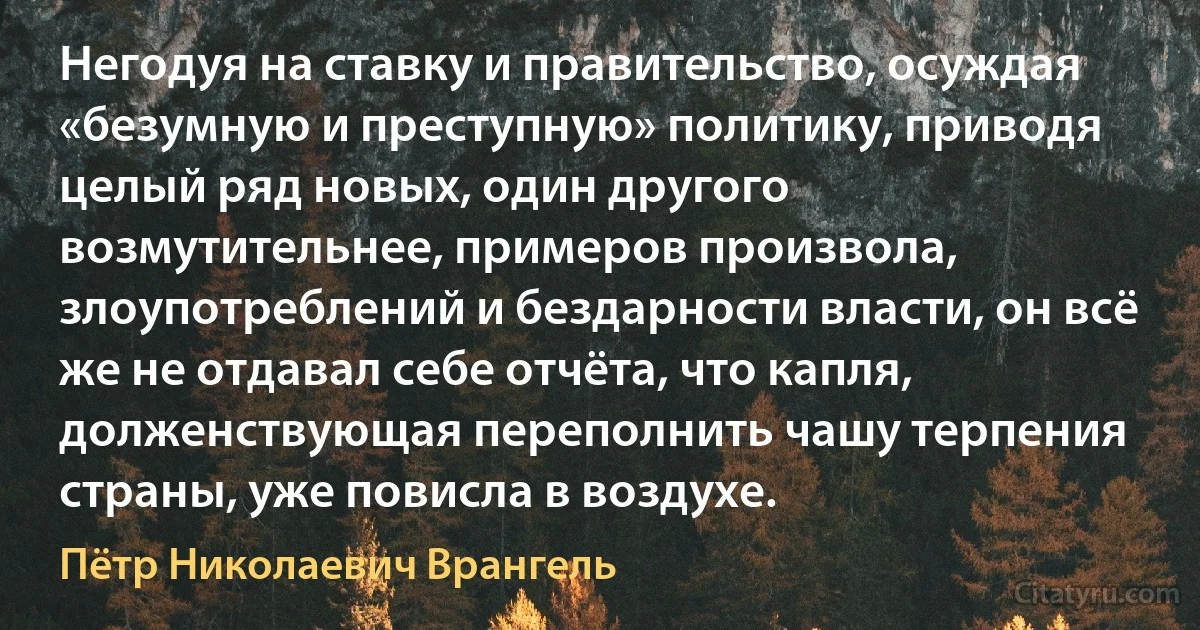 Негодуя на ставку и правительство, осуждая «безумную и преступную» политику, приводя целый ряд новых, один другого возмутительнее, примеров произвола, злоупотреблений и бездарности власти, он всё же не отдавал себе отчёта, что капля, долженствующая переполнить чашу терпения страны, уже повисла в воздухе. (Пётр Николаевич Врангель)