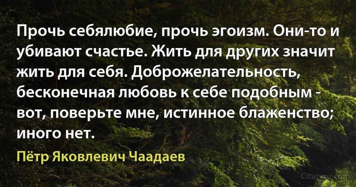 Прочь себялюбие, прочь эгоизм. Они-то и убивают счастье. Жить для других значит жить для себя. Доброжелательность, бесконечная любовь к себе подобным - вот, поверьте мне, истинное блаженство; иного нет. (Пётр Яковлевич Чаадаев)