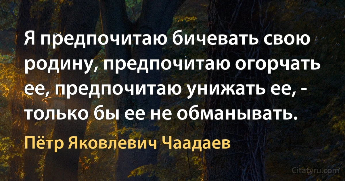 Я предпочитаю бичевать свою родину, предпочитаю огорчать ее, предпочитаю унижать ее, - только бы ее не обманывать. (Пётр Яковлевич Чаадаев)