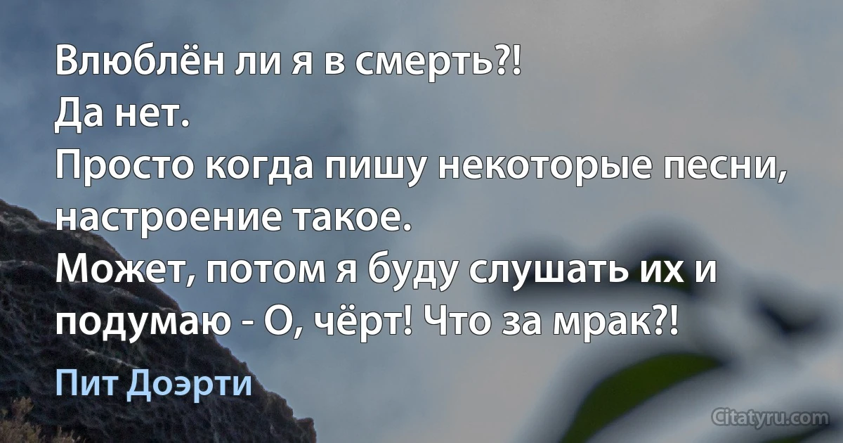 Влюблён ли я в смерть?!
Да нет.
Просто когда пишу некоторые песни, настроение такое.
Может, потом я буду слушать их и подумаю - О, чёрт! Что за мрак?! (Пит Доэрти)