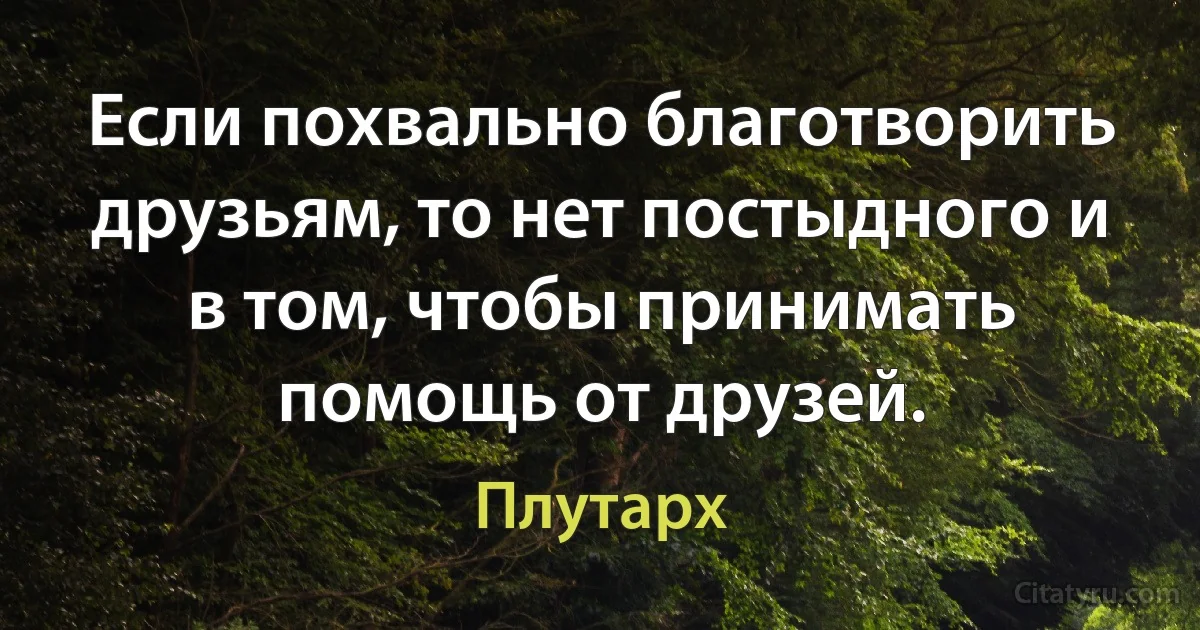 Если похвально благотворить друзьям, то нет постыдного и в том, чтобы принимать помощь от друзей. (Плутарх)