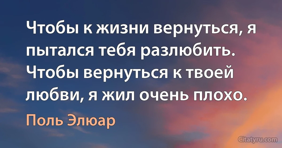 Чтобы к жизни вернуться, я пытался тебя разлюбить. Чтобы вернуться к твоей любви, я жил очень плохо. (Поль Элюар)