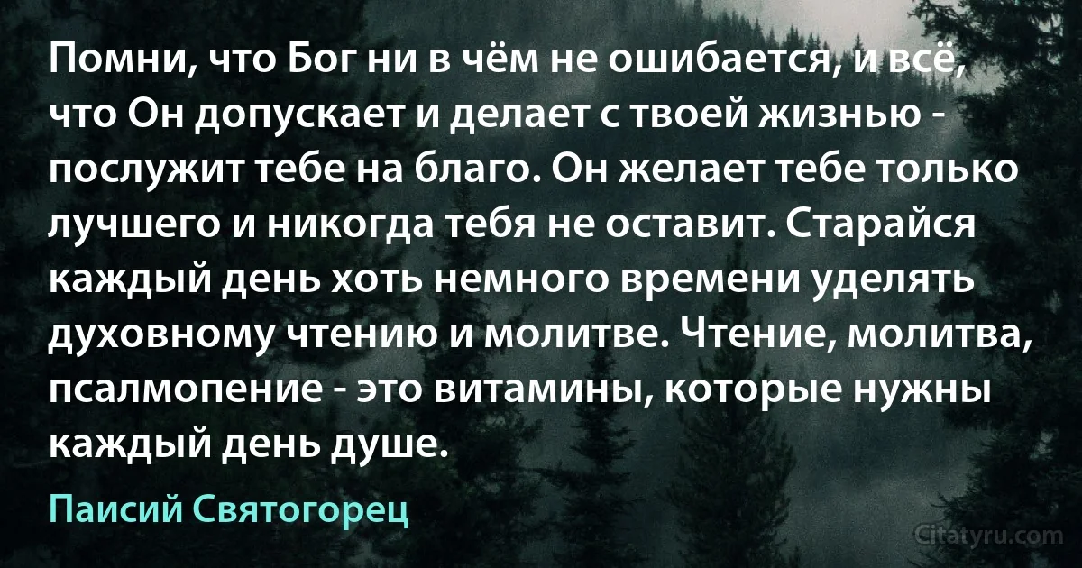 Помни, что Бог ни в чём не ошибается, и всё, что Он допускает и делает с твоей жизнью - послужит тебе на благо. Он желает тебе только лучшего и никогда тебя не оставит. Старайся каждый день хоть немного времени уделять духовному чтению и молитве. Чтение, молитва, псалмопение - это витамины, которые нужны каждый день душе. (Паисий Святогорец)
