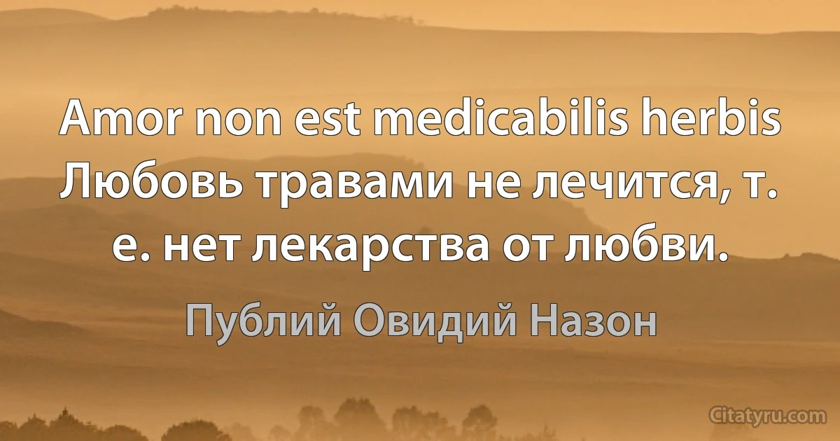 Amor non est medicabilis herbis 
Любовь травами не лечится, т. е. нет лекарства от любви. (Публий Овидий Назон)