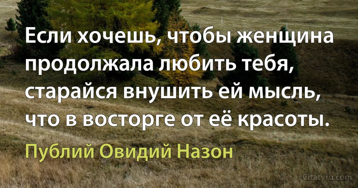 Если хочешь, чтобы женщина продолжала любить тебя, старайся внушить ей мысль, что в восторге от её красоты. (Публий Овидий Назон)