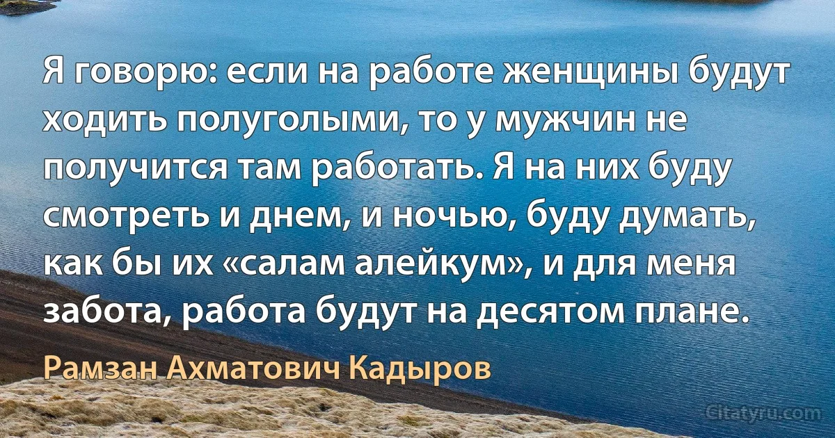 Я говорю: если на работе женщины будут ходить полуголыми, то у мужчин не получится там работать. Я на них буду смотреть и днем, и ночью, буду думать, как бы их «салам алейкум», и для меня забота, работа будут на десятом плане. (Рамзан Ахматович Кадыров)