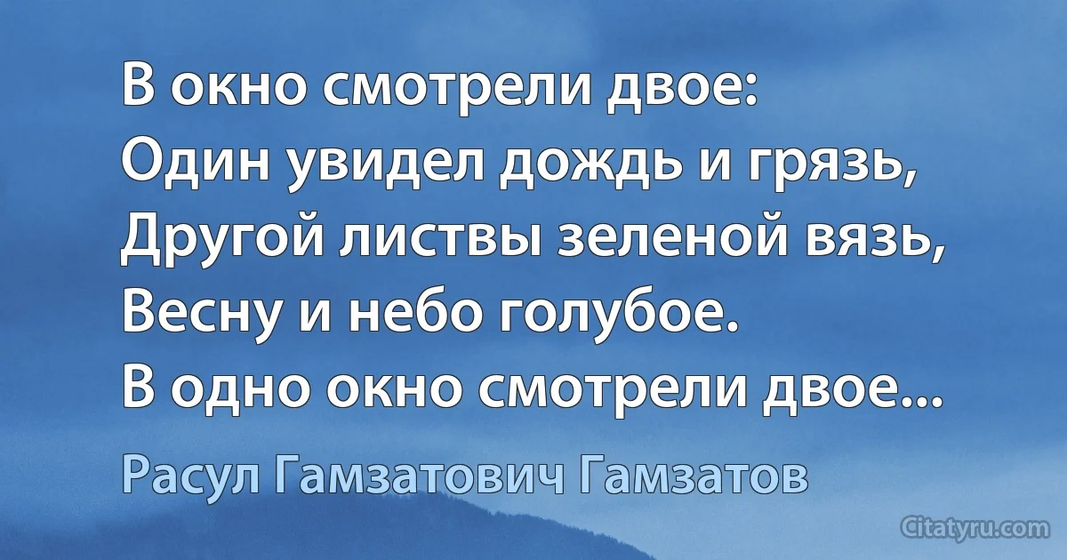 В окно смотрели двое:
Один увидел дождь и грязь,
Другой листвы зеленой вязь,
Весну и небо голубое.
В одно окно смотрели двое... (Расул Гамзатович Гамзатов)