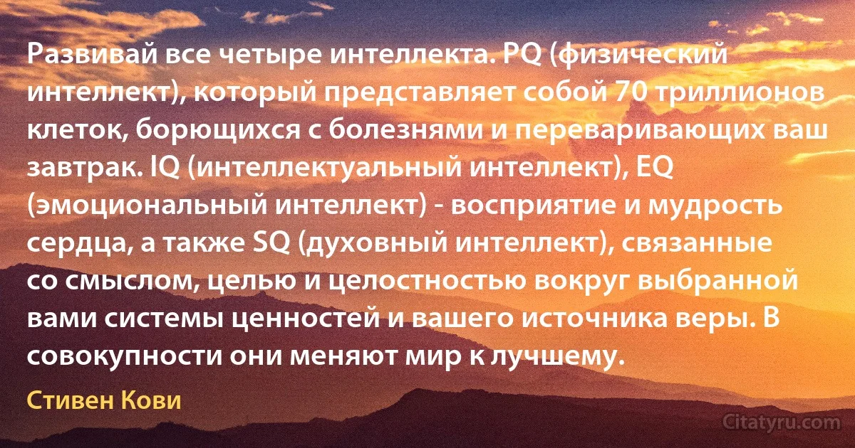 Развивай все четыре интеллекта. PQ (физический интеллект), который представляет собой 70 триллионов клеток, борющихся с болезнями и переваривающих ваш завтрак. IQ (интеллектуальный интеллект), EQ (эмоциональный интеллект) - восприятие и мудрость сердца, а также SQ (духовный интеллект), связанные со смыслом, целью и целостностью вокруг выбранной вами системы ценностей и вашего источника веры. В совокупности они меняют мир к лучшему. (Стивен Кови)