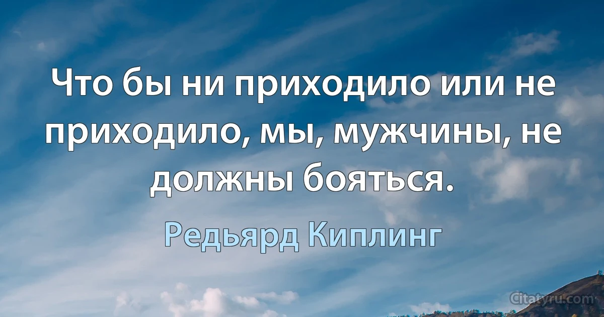 Что бы ни приходило или не приходило, мы, мужчины, не должны бояться. (Редьярд Киплинг)