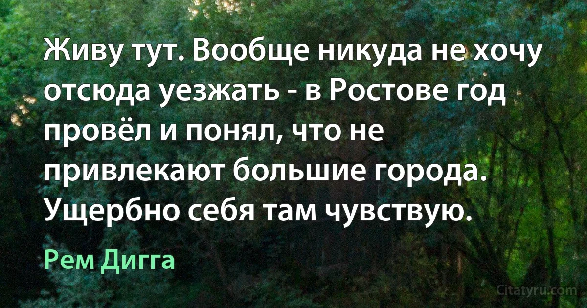 Живу тут. Вообще никуда не хочу отсюда уезжать - в Ростове год провёл и понял, что не привлекают большие города. Ущербно себя там чувствую. (Рем Дигга)