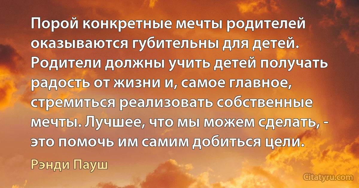 Порой конкретные мечты родителей оказываются губительны для детей. Родители должны учить детей получать радость от жизни и, самое главное, стремиться реализовать собственные мечты. Лучшее, что мы можем сделать, - это помочь им самим добиться цели. (Рэнди Пауш)