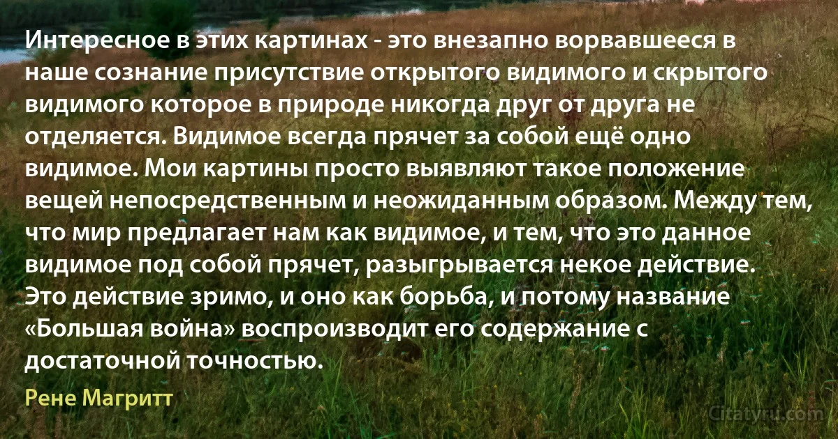 Интересное в этих картинах - это внезапно ворвавшееся в наше сознание присутствие открытого видимого и скрытого видимого которое в природе никогда друг от друга не отделяется. Видимое всегда прячет за собой ещё одно видимое. Мои картины просто выявляют такое положение вещей непосредственным и неожиданным образом. Между тем, что мир предлагает нам как видимое, и тем, что это данное видимое под собой прячет, разыгрывается некое действие. Это действие зримо, и оно как борьба, и потому название «Большая война» воспроизводит его содержание с достаточной точностью. (Рене Магритт)