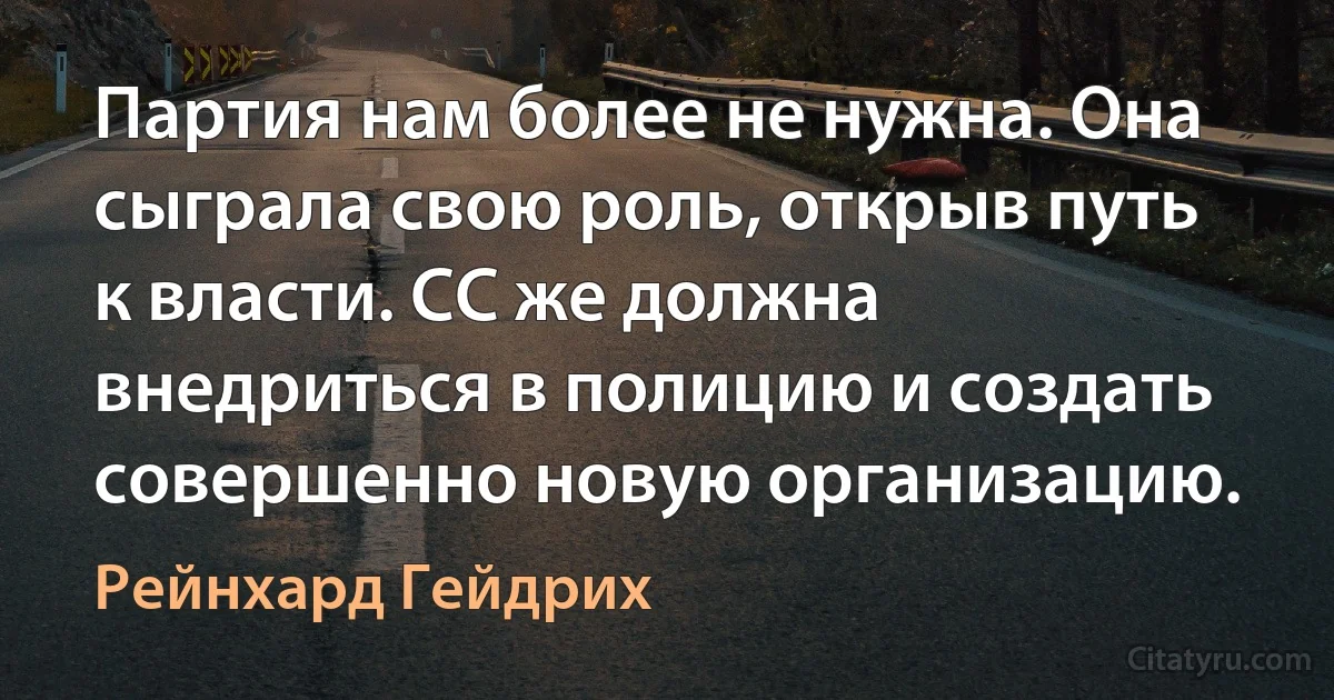 Партия нам более не нужна. Она сыграла свою роль, открыв путь к власти. СС же должна внедриться в полицию и создать совершенно новую организацию. (Рейнхард Гейдрих)