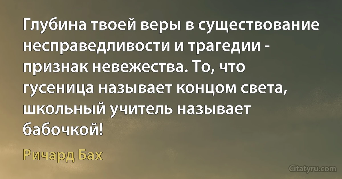 Глубина твоей веры в существование несправедливости и трагедии - признак невежества. То, что гусеница называет концом света, школьный учитель называет бабочкой! (Ричард Бах)