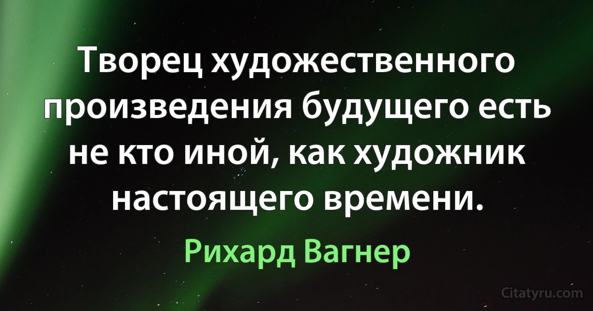 Творец художественного произведения будущего есть не кто иной, как художник настоящего времени. (Рихард Вагнер)