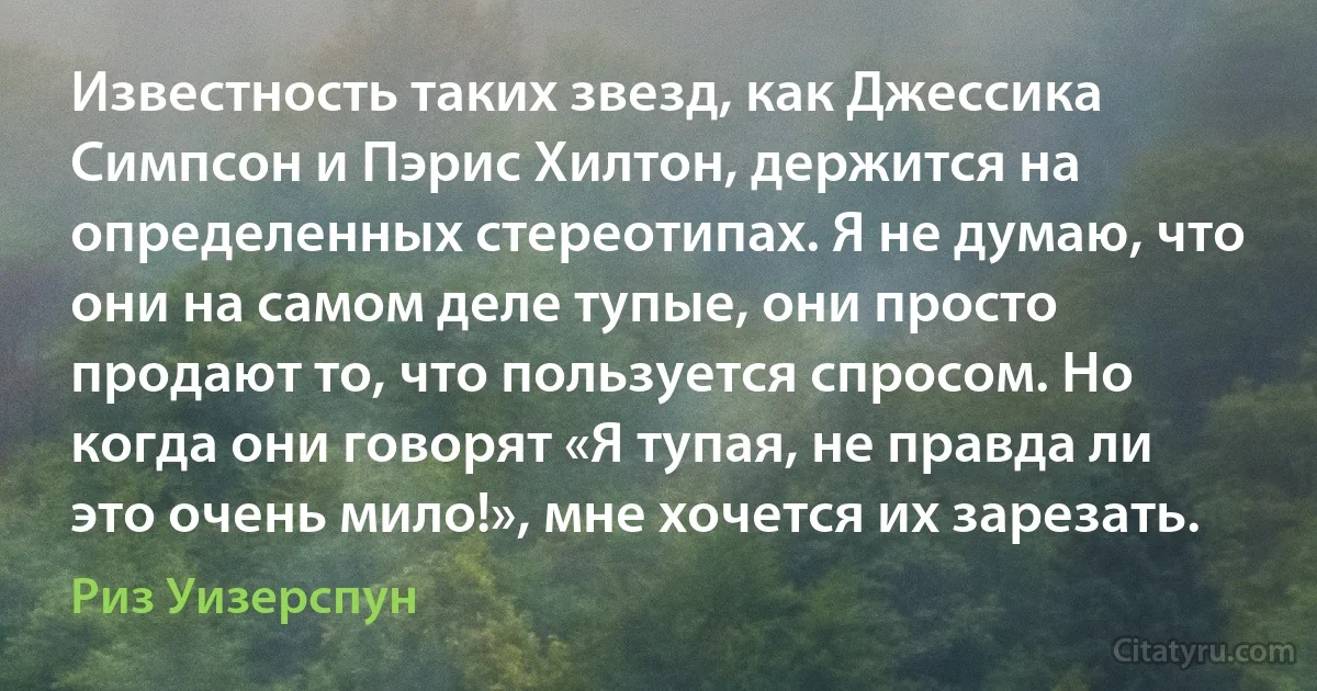 Известность таких звезд, как Джессика Симпсон и Пэрис Хилтон, держится на определенных стереотипах. Я не думаю, что они на самом деле тупые, они просто продают то, что пользуется спросом. Но когда они говорят «Я тупая, не правда ли это очень мило!», мне хочется их зарезать. (Риз Уизерспун)