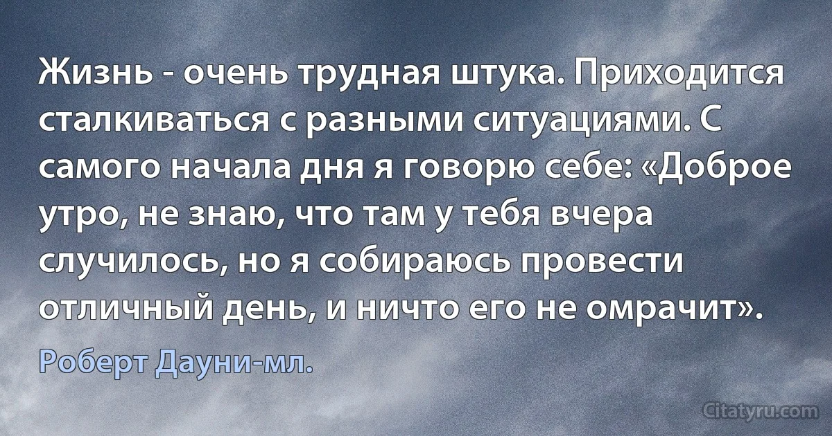 Жизнь - очень трудная штука. Приходится сталкиваться с разными ситуациями. С самого начала дня я говорю себе: «Доброе утро, не знаю, что там у тебя вчера случилось, но я собираюсь провести отличный день, и ничто его не омрачит». (Роберт Дауни-мл.)