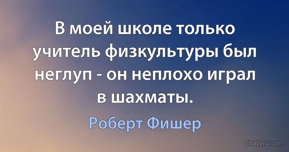 В моей школе только учитель физкультуры был неглуп - он неплохо играл в шахматы. (Роберт Фишер)