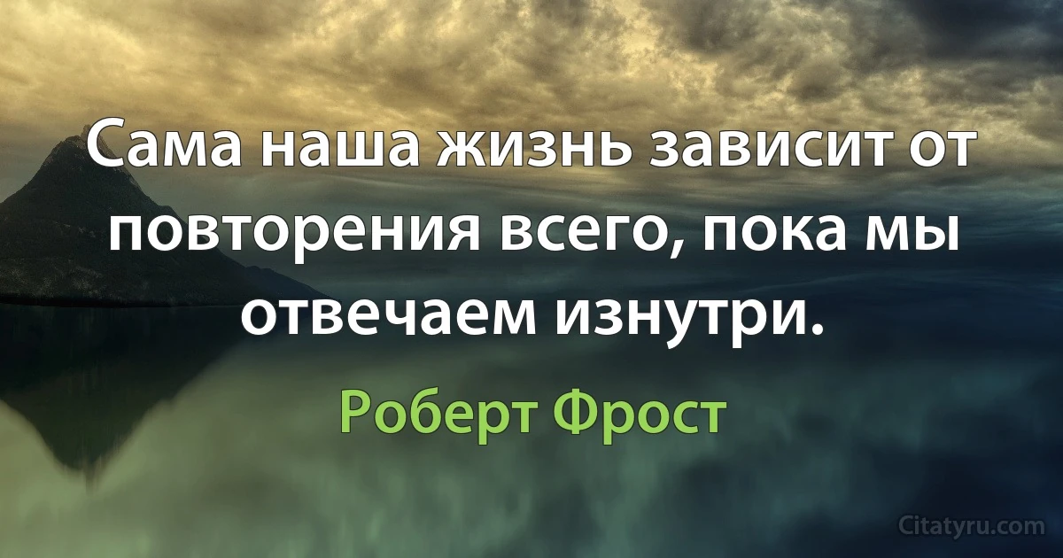 Сама наша жизнь зависит от повторения всего, пока мы отвечаем изнутри. (Роберт Фрост)