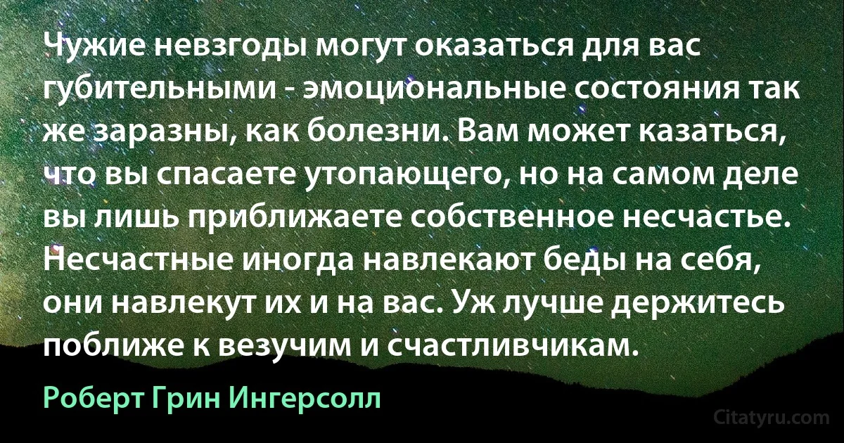 Чужие невзгоды могут оказаться для вас губительными - эмоциональные состояния так же заразны, как болезни. Вам может казаться, что вы спасаете утопающего, но на самом деле вы лишь приближаете собственное несчастье. Несчастные иногда навлекают беды на себя, они навлекут их и на вас. Уж лучше держитесь поближе к везучим и счастливчикам. (Роберт Грин Ингерсолл)