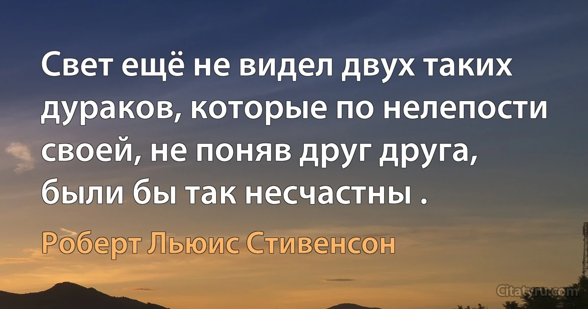 Свет ещё не видел двух таких дураков, которые по нелепости своей, не поняв друг друга, были бы так несчастны . (Роберт Льюис Стивенсон)