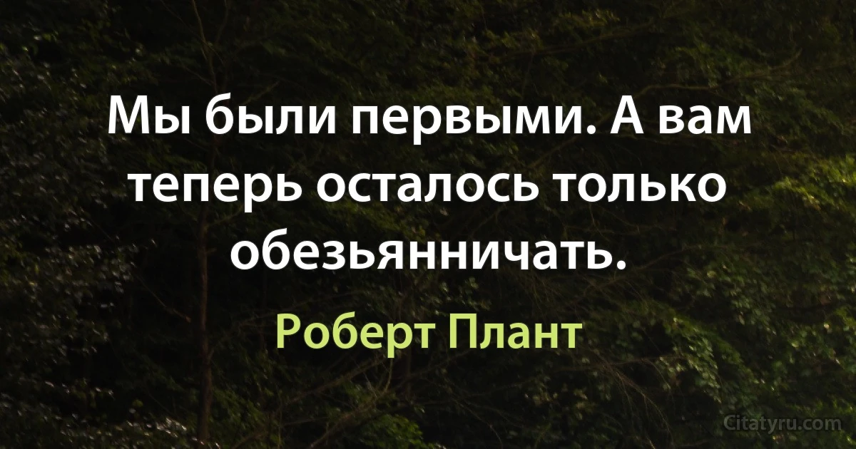 Мы были первыми. А вам теперь осталось только обезьянничать. (Роберт Плант)