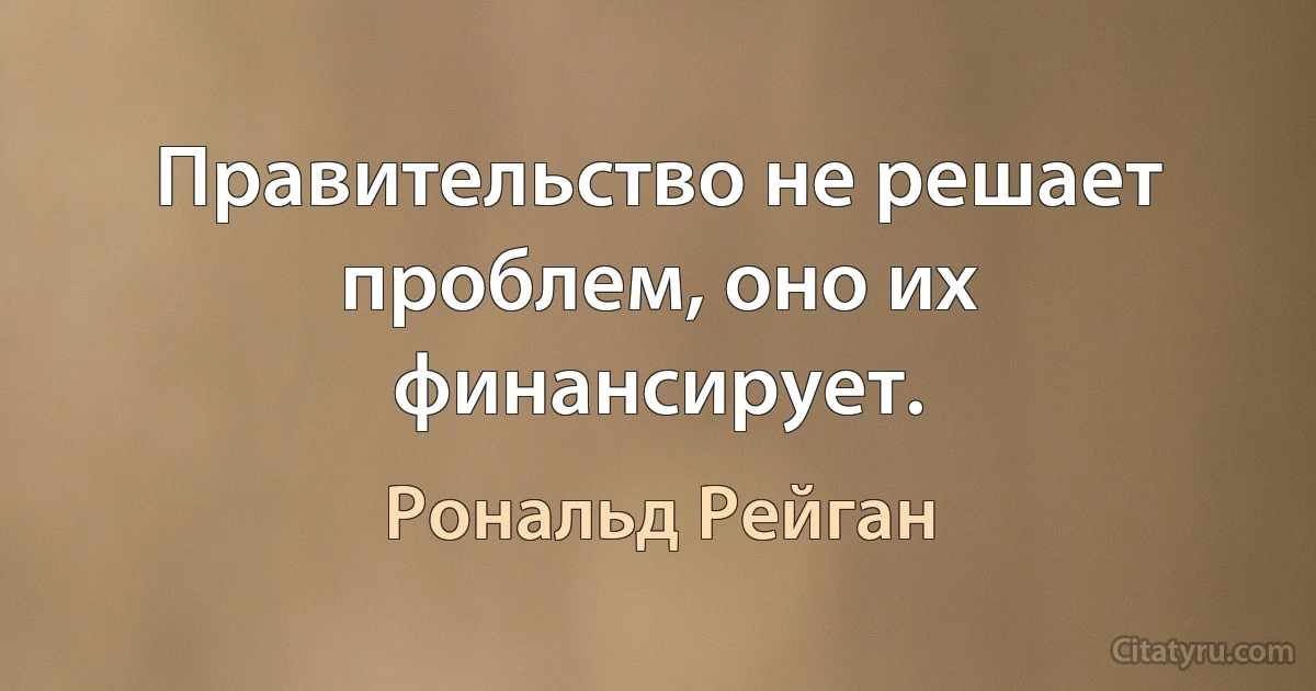 Правительство не решает проблем, оно их финансирует. (Рональд Рейган)