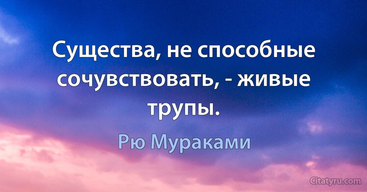 Существа, не способные сочувствовать, - живые трупы. (Рю Мураками)