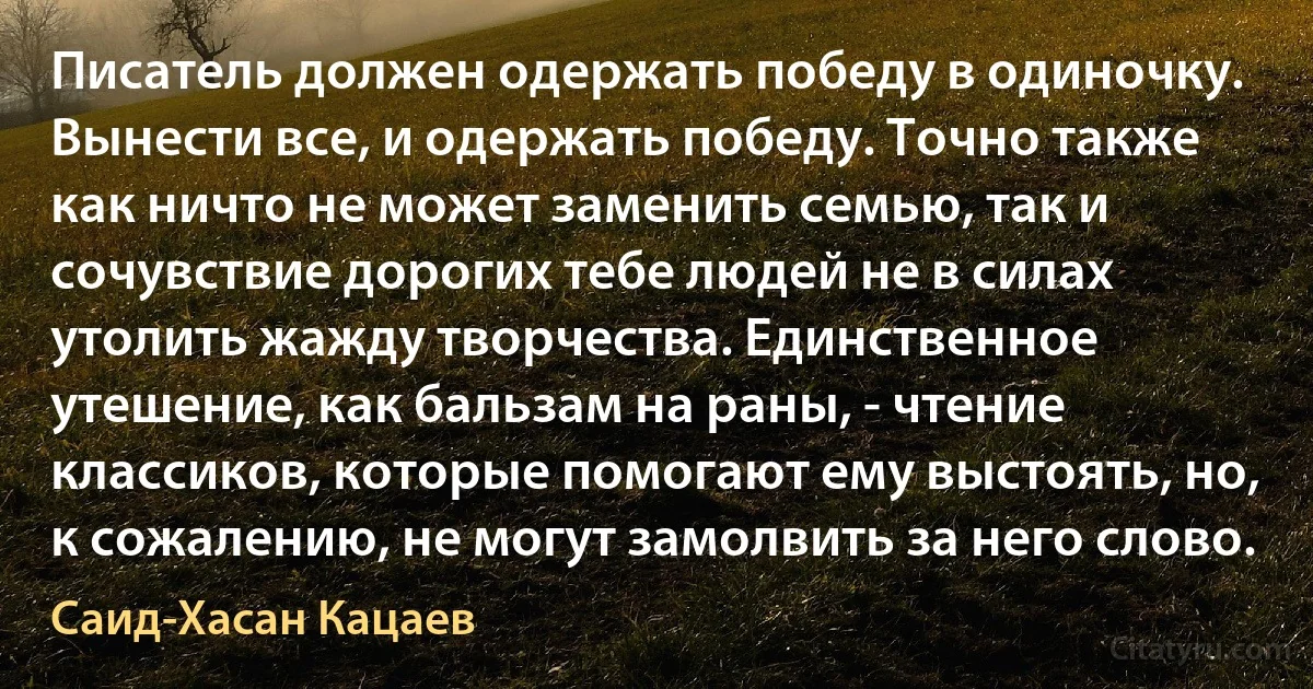 Писатель должен одержать победу в одиночку. Вынести все, и одержать победу. Точно также как ничто не может заменить семью, так и сочувствие дорогих тебе людей не в силах утолить жажду творчества. Единственное утешение, как бальзам на раны, - чтение классиков, которые помогают ему выстоять, но, к сожалению, не могут замолвить за него слово. (Саид-Хасан Кацаев)