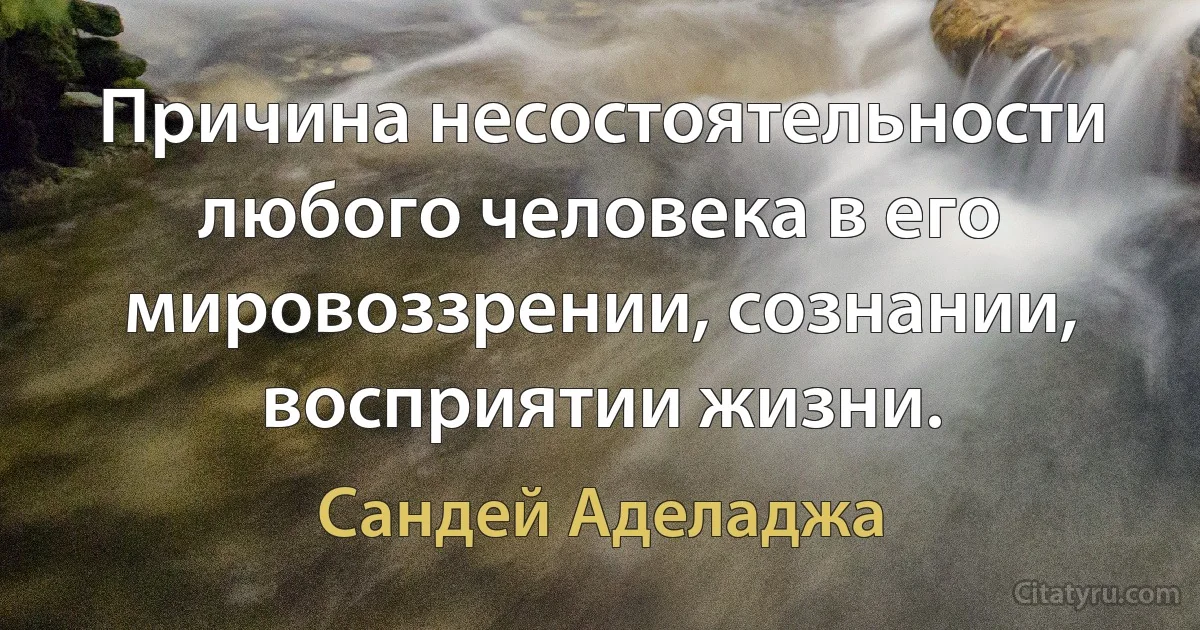 Причина несостоятельности любого человека в его мировоззрении, сознании, восприятии жизни. (Сандей Аделаджа)