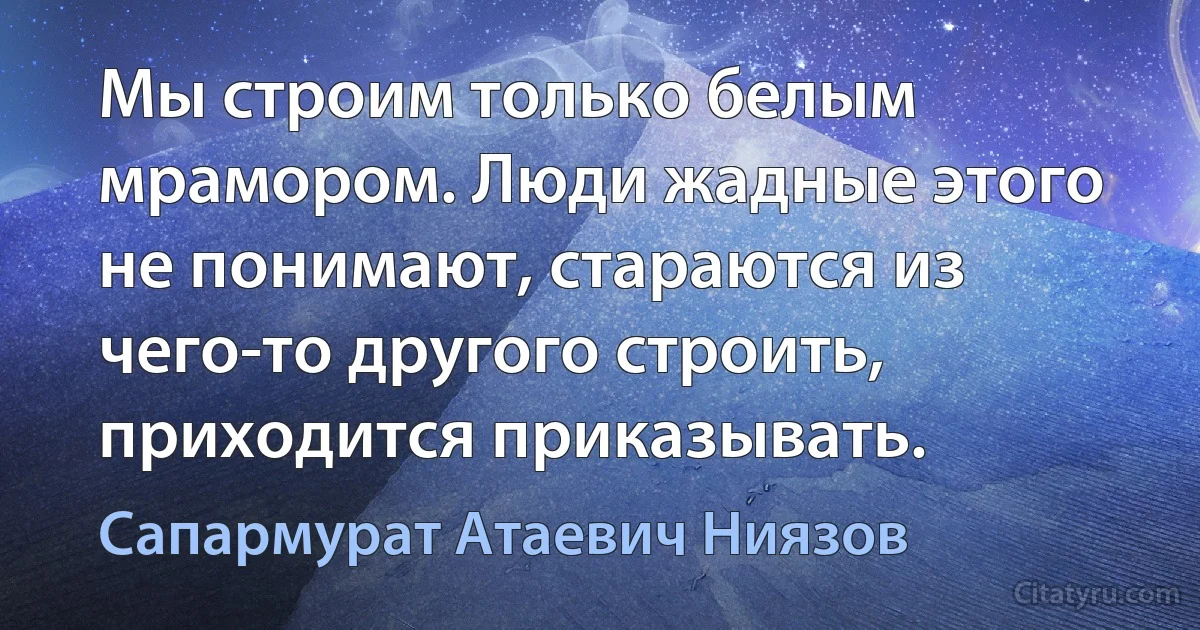 Мы строим только белым мрамором. Люди жадные этого не понимают, стараются из чего-то другого строить, приходится приказывать. (Сапармурат Атаевич Ниязов)