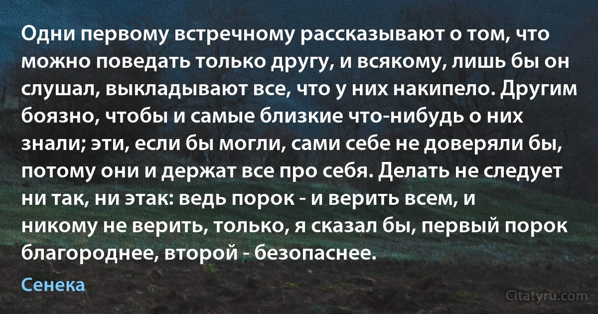 Одни первому встречному рассказывают о том, что можно поведать только другу, и всякому, лишь бы он слушал, выкладывают все, что у них накипело. Другим боязно, чтобы и самые близкие что-нибудь о них знали; эти, если бы могли, сами себе не доверяли бы, потому они и держат все про себя. Делать не следует ни так, ни этак: ведь порок - и верить всем, и никому не верить, только, я сказал бы, первый порок благороднее, второй - безопаснее. (Сенека)