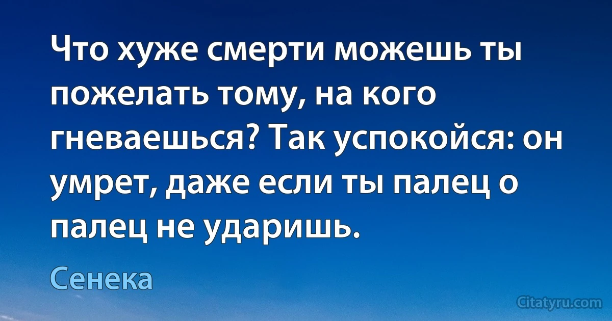 Что хуже смерти можешь ты пожелать тому, на кого гневаешься? Так успокойся: он умрет, даже если ты палец о палец не ударишь. (Сенека)