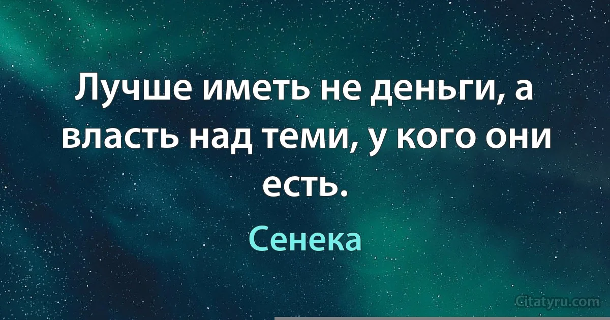 Лучше иметь не деньги, а власть над теми, у кого они есть. (Сенека)