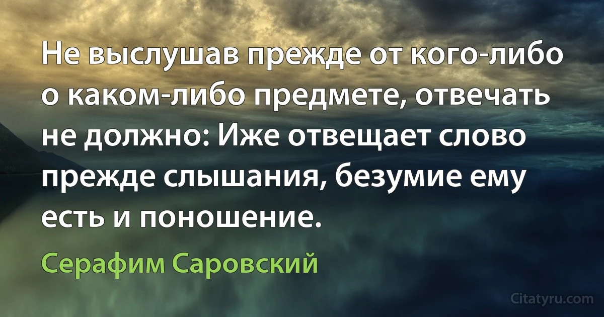 Не выслушав прежде от кого-либо о каком-либо предмете, отвечать не должно: Иже отвещает слово прежде слышания, безумие ему есть и поношение. (Серафим Саровский)