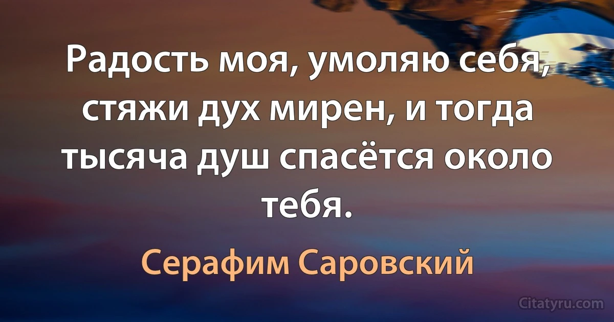 Радость моя, умоляю себя, стяжи дух мирен, и тогда тысяча душ спасётся около тебя. (Серафим Саровский)