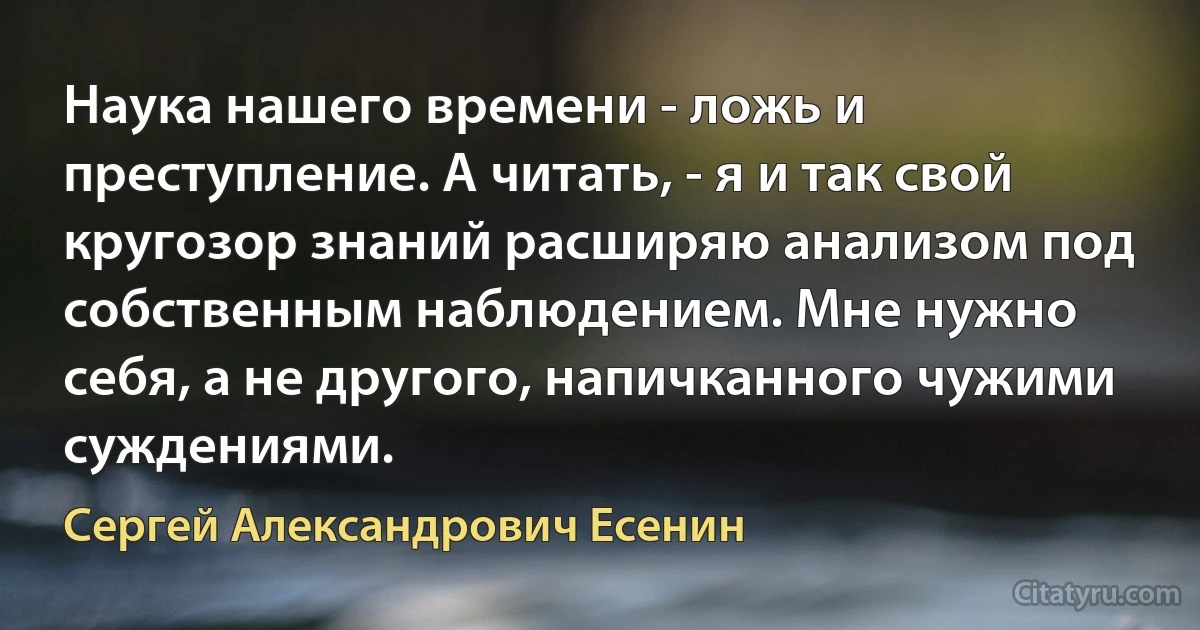 Наука нашего времени - ложь и преступление. А читать, - я и так свой кругозор знаний расширяю анализом под собственным наблюдением. Мне нужно себя, а не другого, напичканного чужими суждениями. (Сергей Александрович Есенин)