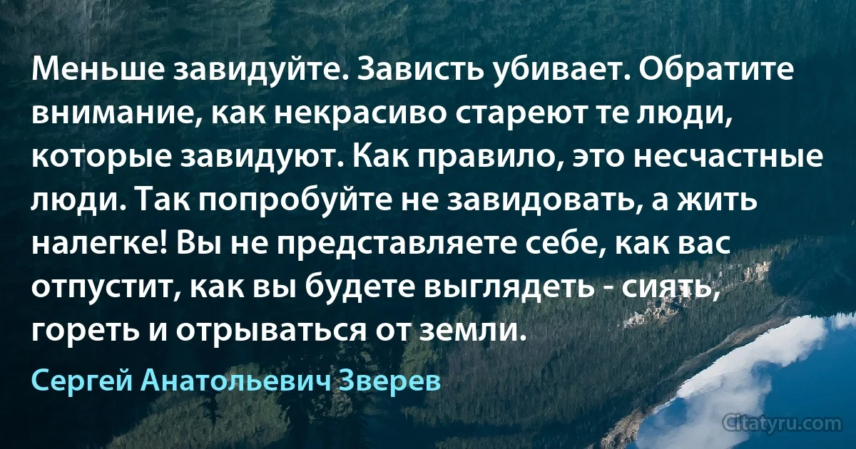 Меньше завидуйте. Зависть убивает. Обратите внимание, как некрасиво стареют те люди, которые завидуют. Как правило, это несчастные люди. Так попробуйте не завидовать, а жить налегке! Вы не представляете себе, как вас отпустит, как вы будете выглядеть - сиять, гореть и отрываться от земли. (Сергей Анатольевич Зверев)