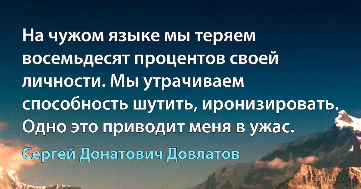 На чужом языке мы теряем восемьдесят процентов своей личности. Мы утрачиваем способность шутить, иронизировать. Одно это приводит меня в ужас. (Сергей Донатович Довлатов)